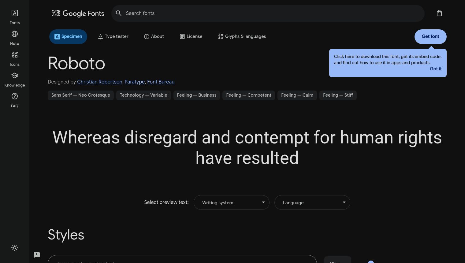 The image displays a dark-themed Google Fonts webpage, showcasing the 'Roboto' font. The top left corner features a sidebar with navigation icons and text labels such as 'Fonts', 'Noto', 'Icons', 'Knowledge', and 'FAQ'. Below these, there's a sun icon, presumably for a light/dark mode toggle. The top navigation bar includes the Google Fonts logo, a search bar labeled 'Search fonts', and a shopping bag icon on the far right. Prominently displayed below the top navigation are tabs for 'Specimen' (currently active), 'Type tester', 'About', 'License', and 'Glyphs & languages'. The main section highlights the 'Roboto' font name in a large, bold typeface. Below the font name, it states 'Designed by Christian Robertson, Paratype, Font Bureau', with these names serving as clickable links. A row of gray button-like tags describes the font's characteristics: 'Sans Serif - Neo Grotesque', 'Technology - Variable', 'Feeling - Business', 'Feeling - Competent', 'Feeling - Calm', and 'Feeling - Stiff'. To the right of the font name, a blue button labeled 'Get font' is visible. Overlapping this button is a light blue information bubble, explaining: 'Click here to download this font, get its embed code, and find out how to use it in apps and products.' Within this bubble, 'Got it' is a clickable link. A large text sample in the Roboto font reads: 'Whereas disregard and contempt for human rights have resulted'. Below this, there are options to 'Select preview text:' with a dropdown for 'Writing system' and another for 'Language'. Further down, a section titled 'Styles' is introduced in a large font. At the very bottom, a text input field is present, likely for users to type their own preview text.