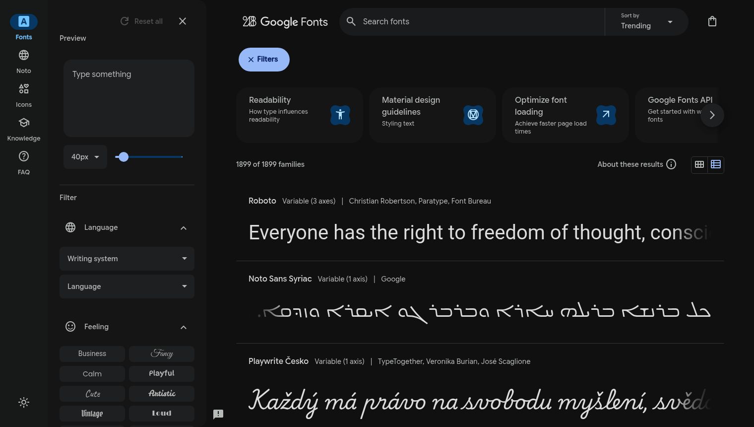 The image displays a dark-themed 'Google Fonts' interface, divided into three main sections: a left sidebar, a top navigation/search bar with additional filter options, and the main content area showcasing font previews. The UI elements are generally well-defined, and the text visibility is good due to the high contrast between white text and the dark background. The left sidebar features a primary navigation with icons and text labels including 'Fonts', 'Noto', 'Icons', 'Knowledge', and 'FAQ'. Below these are 'Preview' and 'Filter' sections. The 'Preview' section contains a text input field labeled 'Type something' and a font size selector, currently set to '40px', with an accompanying slider. The 'Filter' section includes collapsible categories for 'Language', 'Writing system', and 'Feeling'. Under 'Feeling', there are various interactive buttons to filter font styles such as 'Business', 'Fancy', 'Calm', 'Playful', 'Cute', 'Artistic', 'Vintage', and 'Loud'. At the very bottom left, there's a sun/moon iconography, likely indicating a light/dark mode toggle. The top bar clearly displays 'Google Fonts' branding on the left, a 'Search fonts' input field with a magnifying glass icon in the center, and 'Sort by Trending' dropdown, and a shopping bag icon on the far right. Below the search bar, a blue 'X Filters' button is visible, indicating an active filter. To the right of the search field and below the 'X Filters' button, a horizontal scrolling section presents cards with information like 'Readability', 'Material design guidelines', 'Optimize font loading', and 'Google Fonts API'. A right arrow icon suggests more cards are available. The main content area states '1899 of 1899 families' and 'About these results' with grid and list view icons. The primary function of the page is to display various font families. Each font entry shows the font name (e.g., 'Roboto', 'Noto Sans Syriac', 'Playwrite Česko'), its variable axis information, and the designer/foundry. Below each font's metadata, a preview of example text, \